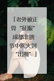 老外被正骨“征服” 成都非遗节中医火到“出圈”