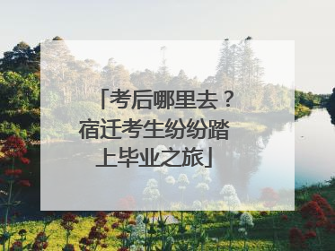 考后哪里去？宿迁考生纷纷踏上毕业之旅