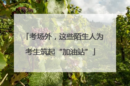 考场外，这些陌生人为考生筑起“加油站”