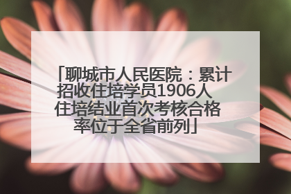 聊城市人民医院：累计招收住培学员1906人 住培结业首次考核合格率位于全省前列