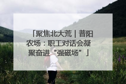 聚焦北大荒｜普阳农场：职工对话会凝聚奋进“强磁场”