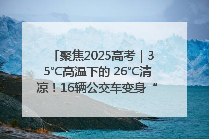 聚焦2025高考｜35℃高温下的 26℃清凉！16辆公交车变身“助考驿站”为高考护航