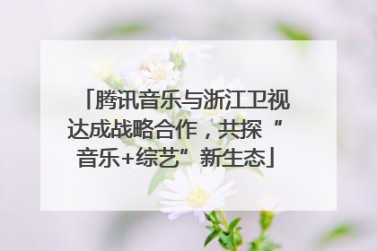 腾讯音乐与浙江卫视达成战略合作，共探“音乐+综艺”新生态