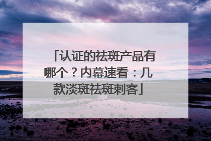 认证的祛斑产品有哪个？内幕速看：几款淡斑祛斑刺客