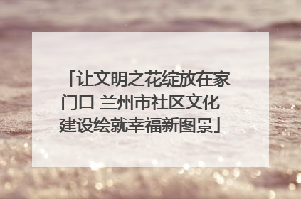 让文明之花绽放在家门口 兰州市社区文化建设绘就幸福新图景