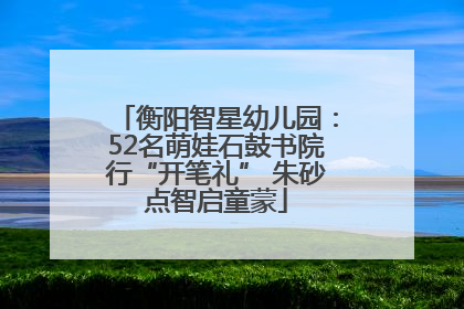 衡阳智星幼儿园：52名萌娃石鼓书院行“开笔礼” 朱砂点智启童蒙