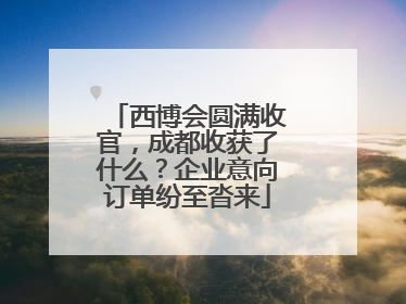 西博会圆满收官，成都收获了什么？企业意向订单纷至沓来