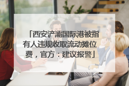 西安浐灞国际港被指有人违规收取流动摊位费，官方：建议报警