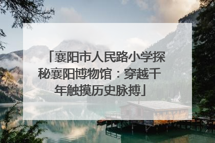 襄阳市人民路小学探秘襄阳博物馆：穿越千年触摸历史脉搏