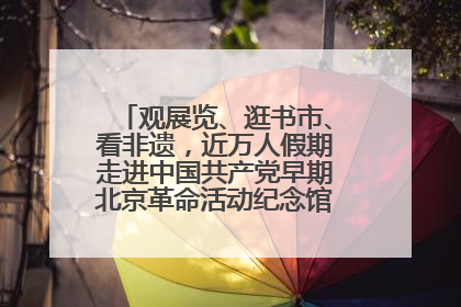观展览、逛书市、看非遗，近万人假期走进中国共产党早期北京革命活动纪念馆解锁参观新体验
