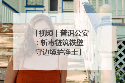 视频｜普洱公安：斩毒链筑铁壁 守边境护净土