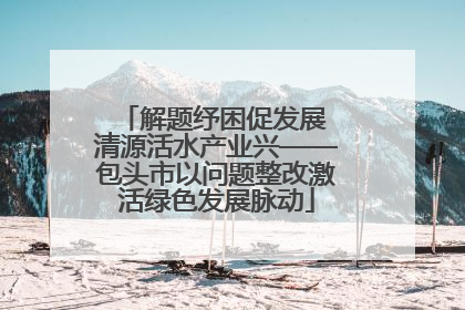 解题纾困促发展 清源活水产业兴——包头市以问题整改激活绿色发展脉动