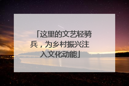 这里的文艺轻骑兵，为乡村振兴注入文化动能
