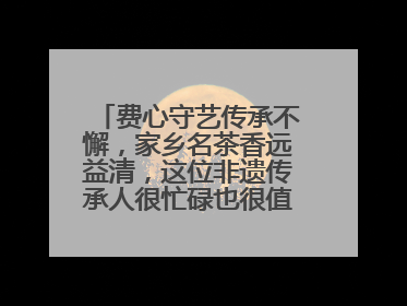 费心守艺传承不懈，家乡名茶香远益清，这位非遗传承人很忙碌也很值得总结