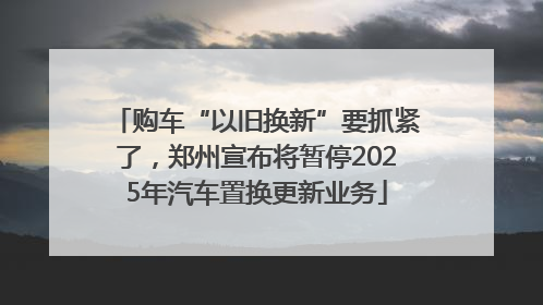 购车“以旧换新”要抓紧了，郑州宣布将暂停2025年汽车置换更新业务