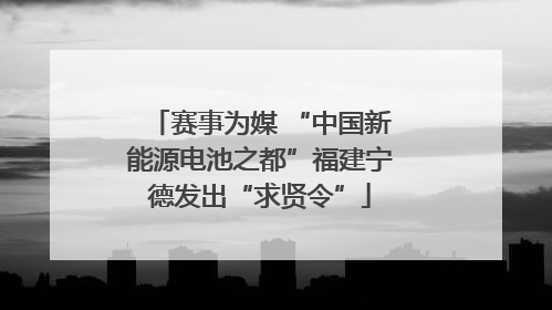 赛事为媒 “中国新能源电池之都”福建宁德发出“求贤令”
