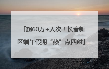 超60万+人次！长春新区端午假期“热”点四射