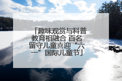 趣味观赏与科普教育相融合 百名留守儿童喜迎“六一”国际儿童节