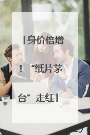 身价倍增！“纸片茅台”走红