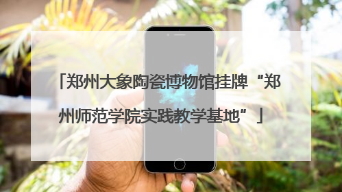 郑州大象陶瓷博物馆挂牌“郑州师范学院实践教学基地”