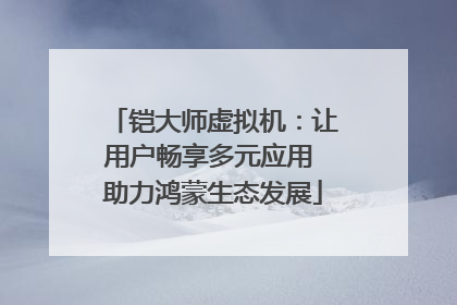 铠大师虚拟机：让用户畅享多元应用 助力鸿蒙生态发展