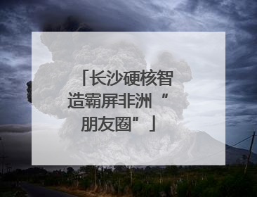 长沙硬核智造霸屏非洲“朋友圈”