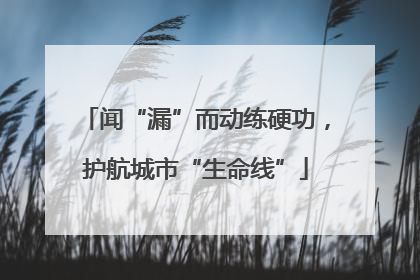 闻“漏”而动练硬功，护航城市“生命线”