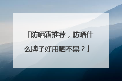 防晒霜推荐，防晒什么牌子好用晒不黑？