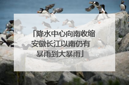 降水中心向南收缩 安徽长江以南仍有暴雨到大暴雨