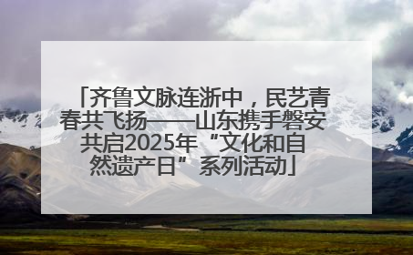 齐鲁文脉连浙中，民艺青春共飞扬——山东携手磐安共启2025年“文化和自然遗产日”系列活动