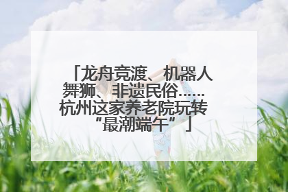 龙舟竞渡、机器人舞狮、非遗民俗……杭州这家养老院玩转“最潮端午”
