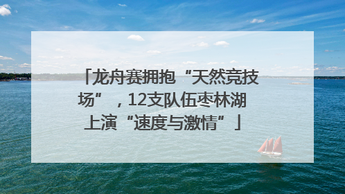 龙舟赛拥抱“天然竞技场”，12支队伍枣林湖上演“速度与激情”