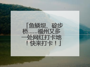 鱼鳞坝、碇步桥……福州又多一处网红打卡地！快来打卡！