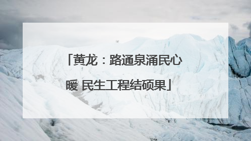 黄龙：路通泉涌民心暖 民生工程结硕果