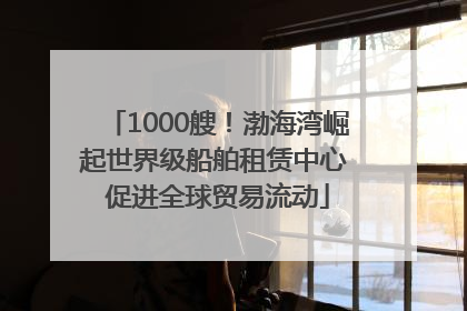 1000艘！渤海湾崛起世界级船舶租赁中心 促进全球贸易流动