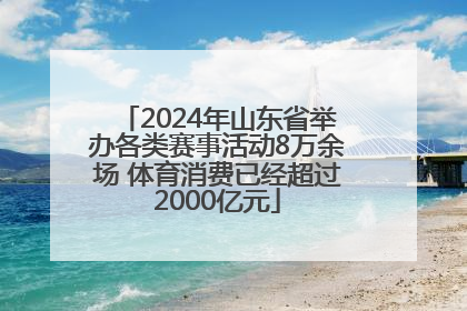 2024年山东省举办各类赛事活动8万余场 体育消费已经超过2000亿元