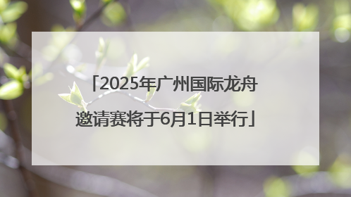2025年广州国际龙舟邀请赛将于6月1日举行