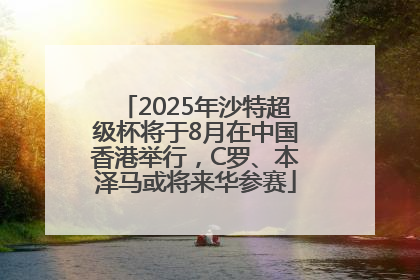2025年沙特超级杯将于8月在中国香港举行，C罗、本泽马或将来华参赛