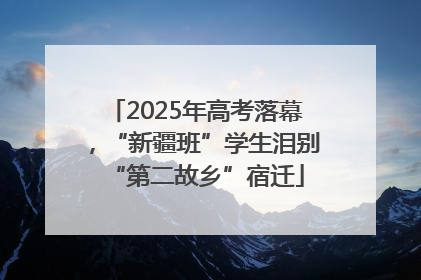 2025年高考落幕，“新疆班”学生泪别“第二故乡”宿迁