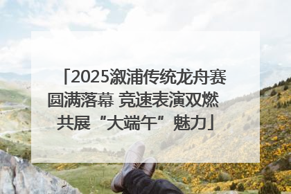 2025溆浦传统龙舟赛圆满落幕 竞速表演双燃 共展“大端午”魅力