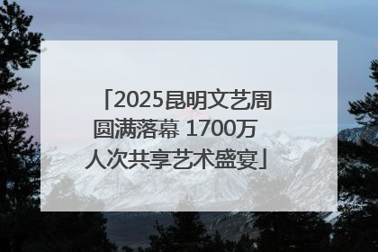 2025昆明文艺周圆满落幕 1700万人次共享艺术盛宴