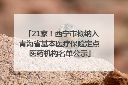 21家！西宁市拟纳入青海省基本医疗保险定点医药机构名单公示