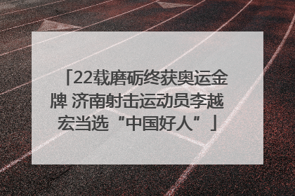 22载磨砺终获奥运金牌 济南射击运动员李越宏当选“中国好人”