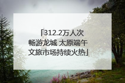 312.2万人次畅游龙城 太原端午文旅市场持续火热