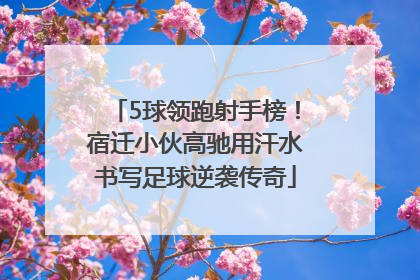 5球领跑射手榜！宿迁小伙高驰用汗水书写足球逆袭传奇